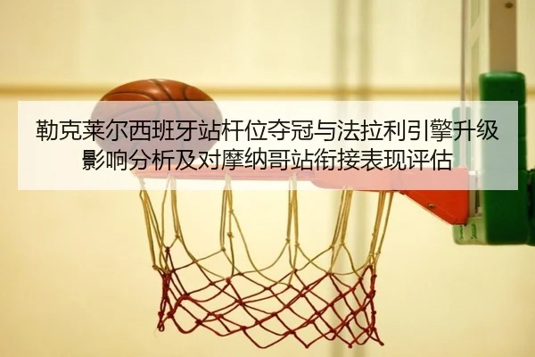 勒克莱尔西班牙站杆位夺冠与法拉利引擎升级影响分析及对摩纳哥站衔接表现评估